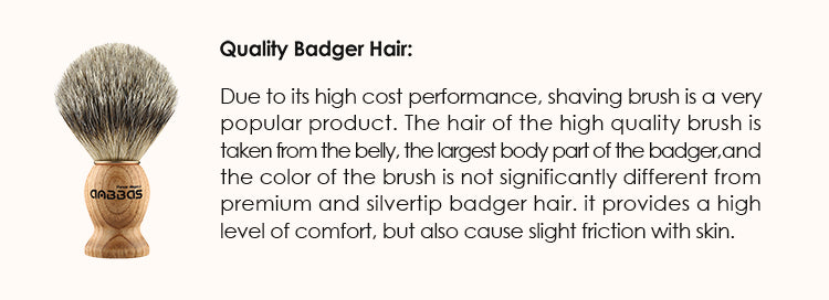 Quality Badger Hair: Due to its high cost performance, shaving brush is a very popular product. The hair of the high quality brush is taken from the belly, the largest body part of the badger, and the color of the brush is not significantly different from premium and silvertip badger hair. it provides a high level of comfort, but also cause slight friction with skin.