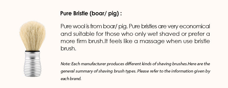 Pure Bristle (boar/ pig) : Pure wool is from boar/ pig. Pure bristles are very economical and suitable for those who only wet shaved or prefer a more firm brush.It feels like a massage when use bristle brush.  Note: Each manufacturer produces different kinds of shaving brushes. Here are the general summary of shaving brush types. Please refer to the information given by each brand.