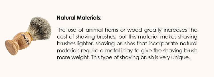 Natural materials: The use of animal horns or wood greatly increases the cost of shaving brushes, but this material makes shaving brushes lighter, shaving brushes that incorporate natural materials require a metal inlay to give the shaving brush more weight. This type of shaving brush is very unique.