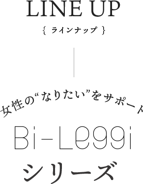 LINE UP {ラインナップ} 女性の“なりたい”をサポート Bi-Leggiシリーズ