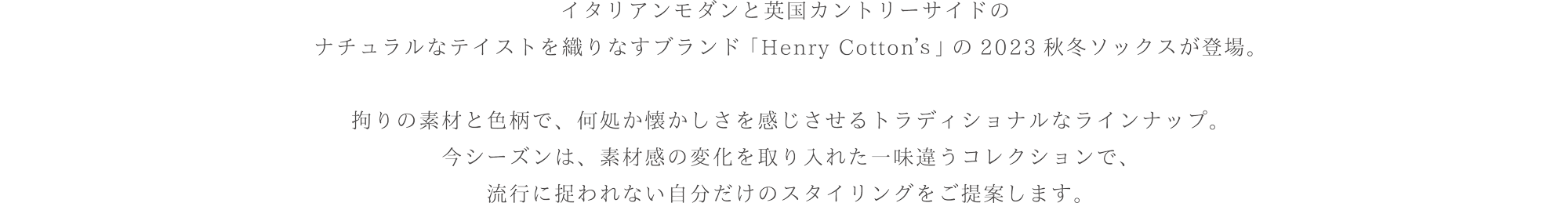 イタリアンモダンと英国カントリーサイドのナチュラルなテイストを織りなすブランド「Henry Cotton's」の2023秋冬ソックスが登場。こだわりの素材と色柄で、どこか懐かしさを感じさせるトラディショナルなラインナップ。今シーズンは、素材感の変化を取り入れた一味違うコレクションで、流行に捉われない自分だけのスタイリングをご提案します。