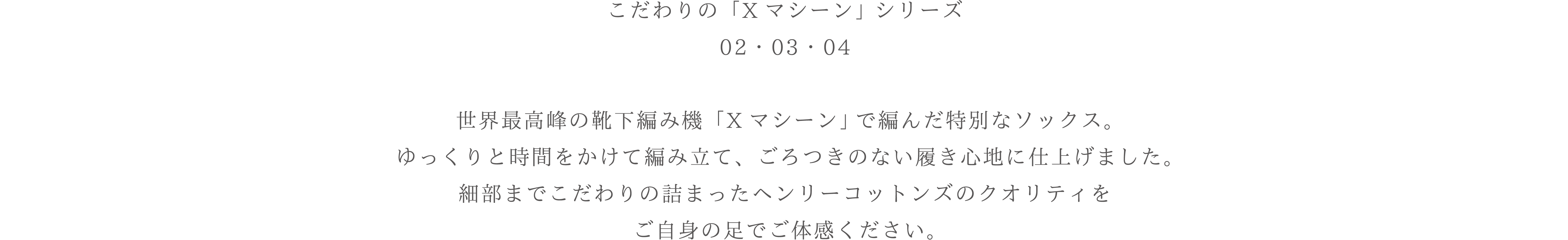 世界最高峰の靴下編み機「Xマシーン」で編んだソックスの展開をご紹介ごろつきのない履き心地の良さが特徴です。ゆっくり時間をかけて編みたてた、クオリティの高いソックスをご提案します。
