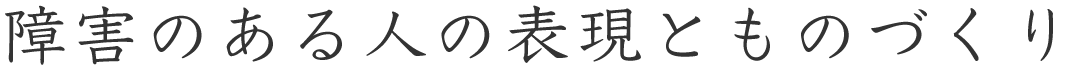 障害のある人の表現とものづくり