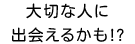 大切な人に出会えるかも?