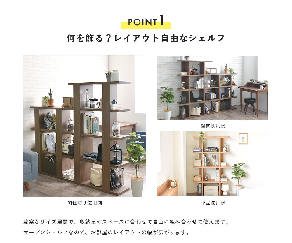 POINT 1 何を飾る レイアウト自由なシェルフ 壁面使用例 間仕切り使用例 単品使用例 豊富なサイズ展開で収納量やスペースに 合わせて自由に組み合わせて使えます。  オープンシェルフなのでお部屋のレイアウトの幅が広がります。