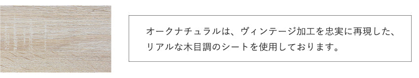 ATTENTION オークナチュラルは、ヴィンテージ加工を忠実 に再現した、リアルな木目調のシートを使用し ております。