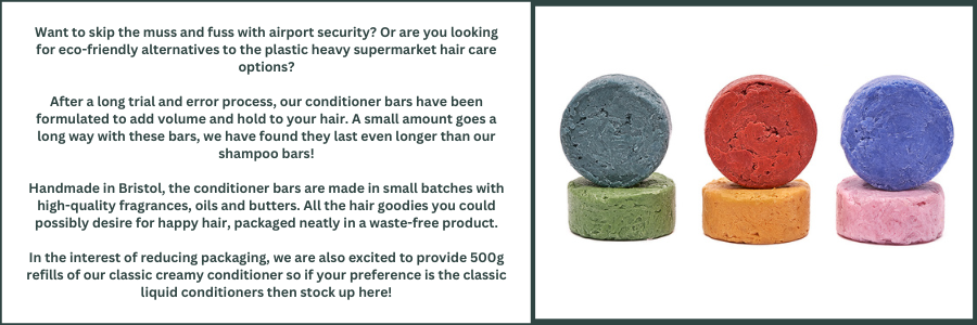 Want to skip the muss and fuss with airport security? Or are you looking for eco-friendly alternatives to the plastic heavy supermarket hair care options? Seek no further as Wild Grove is proud to introduce conditioner bars in all your favourite fragrance combinations!  After a long trial and error process, our conditioner bars have been formulated to add volume and hold to your hair. A small amount goes a long way with these bars, we have found they last even longer than our shampoo bars!  Handmade in Bristol, the conditioner bars are made in small batches with high-quality fragrances, oils and butters. All the hair goodies you could possibly desire for happy hair, packaged neatly in a waste-free product.  In the interest of reducing packaging, we are also excited to provide 500g refills of our classic creamy conditioner so if your preference is the classic liquid conditioners then stock up here!