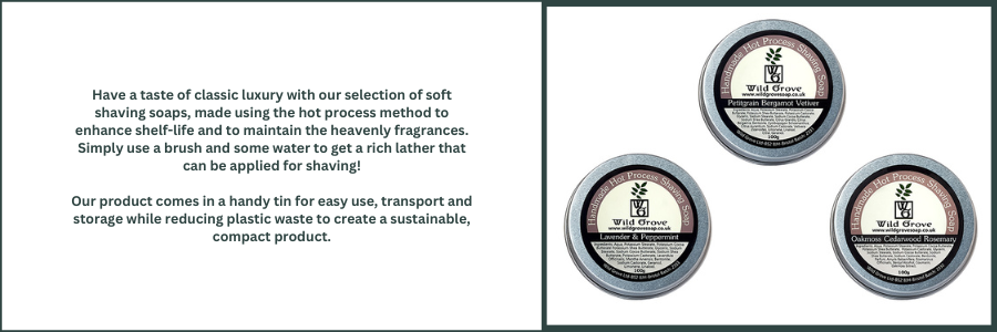 Have a taste of classic luxury with our selection of soft shaving soaps, made using the hot process method to enhance shelf-life and to maintain the heavenly fragrances. Simply use a brush and some water to get a rich lather that can be applied for shaving!  Our product comes in a handy tin for easy use, transport and storage while reducing plastic waste to create a sustainable, compact product.