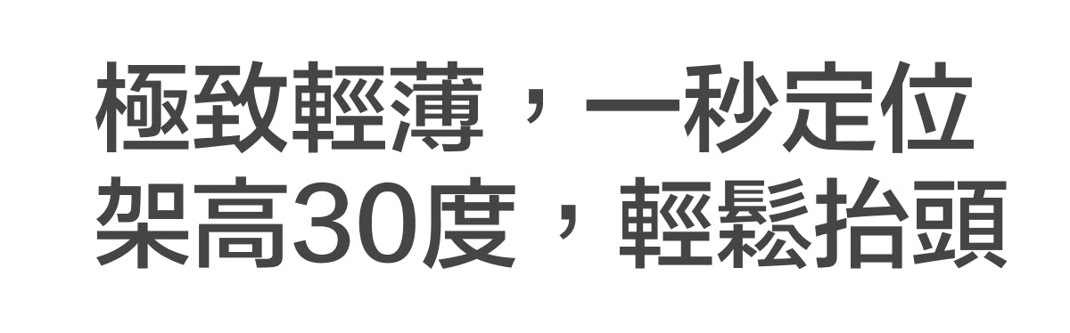 極致輕薄，一秒定位；架高30度，輕鬆抬頭