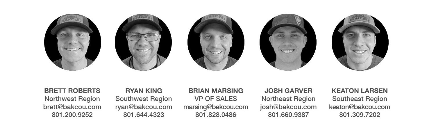 Brett Roberts (Northeast Region, brett@bakcou.com) Ryan King (Southwest Region, ryan@bakcou.com) Brian Marsing (VP of Sales, marsing@bakcou.com) Josh Garver (Northeast Region, josh@bakcou.com) Keaton Larsen (Southeast Region, keaton@bakcou.com)