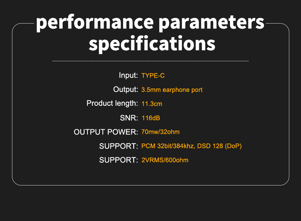 Input: TYPE-C. Output: 3.5mm earphone port. Product length: 11.3cm. SNR: 116dB. OUTPUT POWER: 70mw/32ohm. SUPPORT : PCM 32bit/384khz, DSD 128 (DOP). SUPPORT: 2VRMS/600ohm.