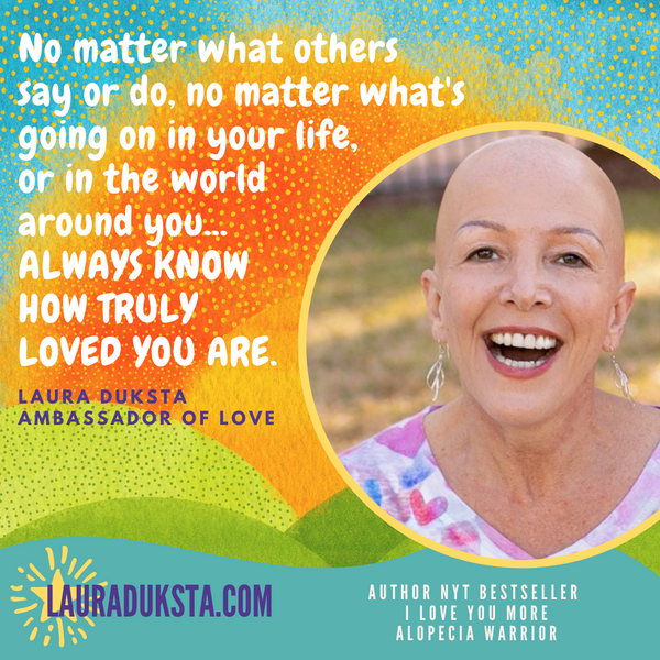 Quote from Laura Duksta "No matter what others say or do, no matter what's going on in your life, or in the world around you...ALWAYS KNOW HOW TRULY LOVED YOU ARE."