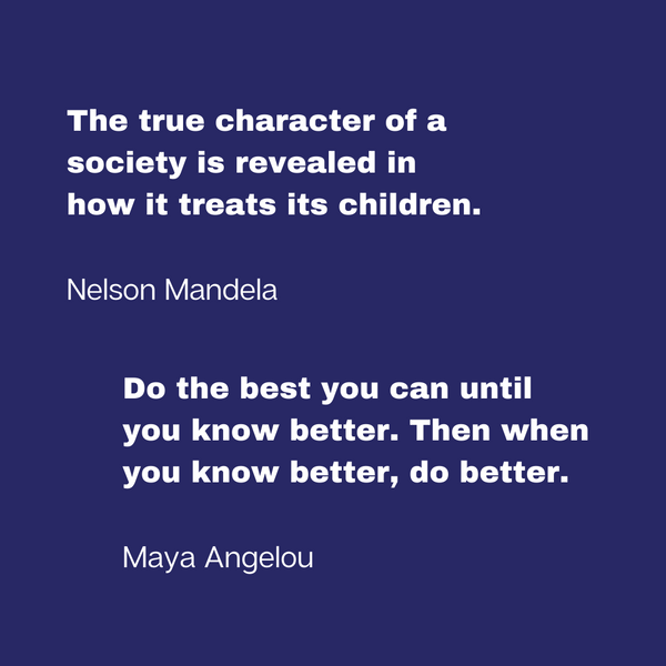 Quote from Nelson Mandela, "The true character of a society is revealed in how it treats its children," and from Maya Angelou, "Do the best you can until you know better. Then when you know better, do better."