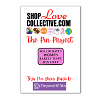 An enamel pin in the shape of a pink rectangle with black text reading "WELL BEHAVED WOMEN RARELY MAKE HISTORY", is mounted on a cardstock reading "Shop Love Collective .com, The Pin Project." Directly below that are several symbols including the Progress Pride Flag, white & brown hands holding in the shape of a heart, the words "every child matters" in an orange circle, and more. At the bottom of the cardstock it says "This pin gives back to EmpowerHERto"