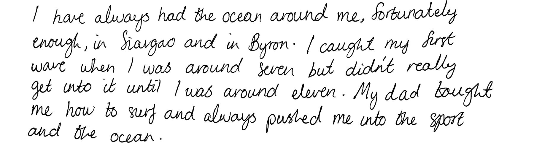 I have always had the ocean around me, fortunately enough, in Siargao and in Byron. I caught my first wave when I was around seven but didn't really get into it until I was around eleven. My dad taught me how to surf and always pushed me into the sport and the ocean.