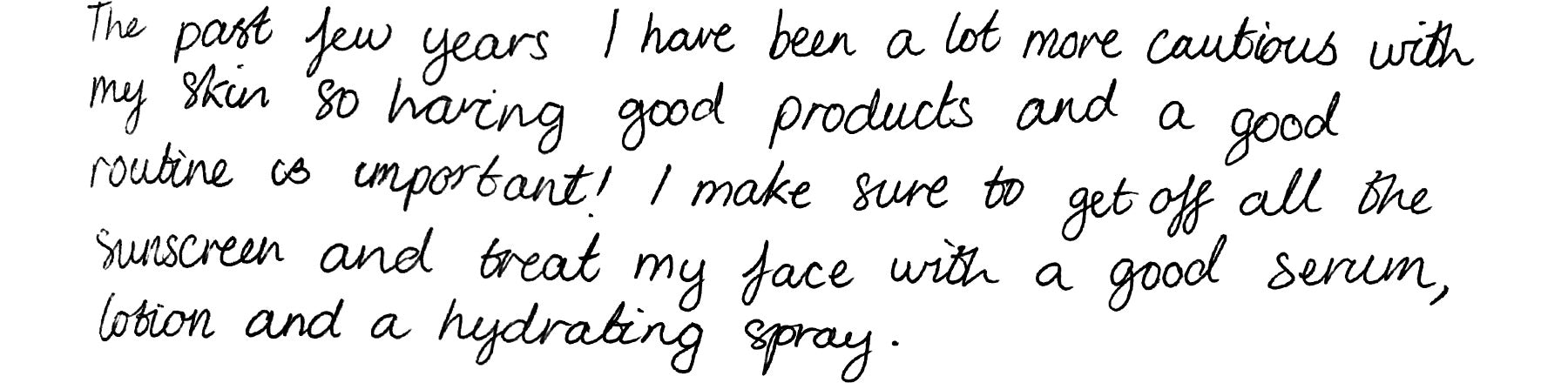 The past few years I have been a lot more cautious with my skin so having good products and a good routine is important! I make sure to get off all the sunscreen and treat my face with a good serum, lotion and a hydrating spray.