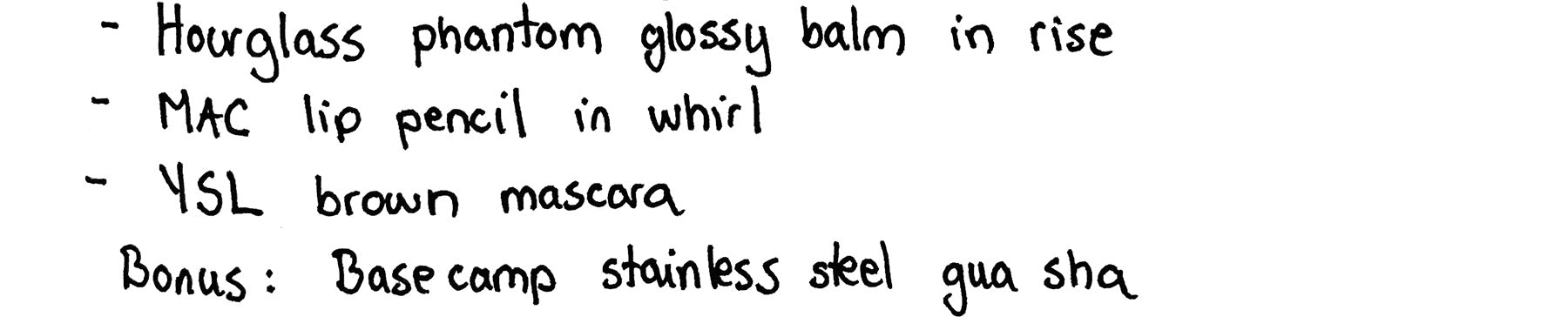 • Hourglass phantom glossy balm in rise • MAC lip pencil in whirl • YSL brown mascara • Bonus: Base camp stainless steel gua sha
