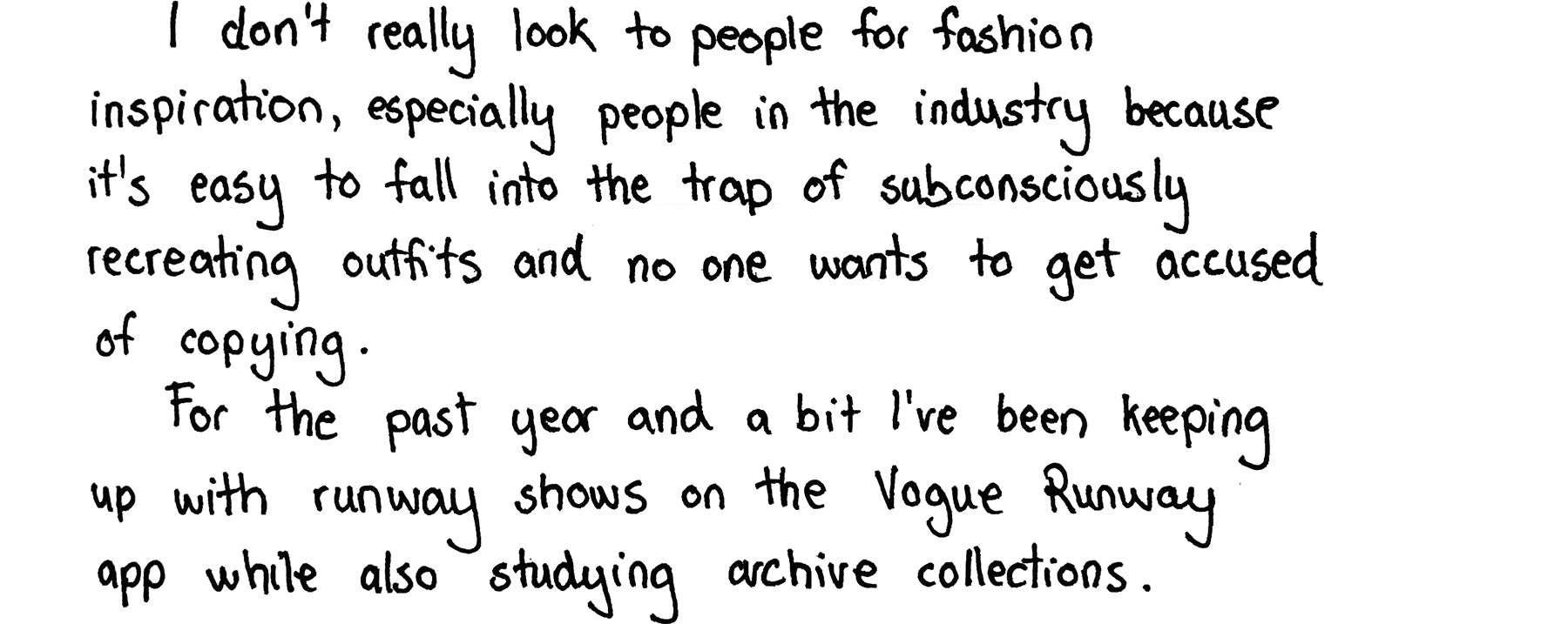 I don't really look to people for fashion inspiration, especially people in the industry because it's easy to fall into the trap of subconsciously recreating outfits and no one wants to get accused of copying. For the past year and a bit I've been keeping up with runway shows on the Vogue Runway app while also studying archive collections.