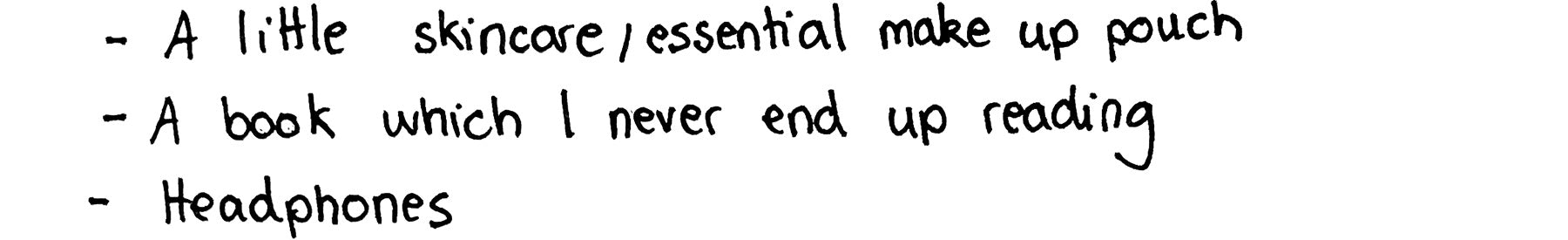 • A little skincare/essential makeup pouch • A book which I never and up reading • Headphones.