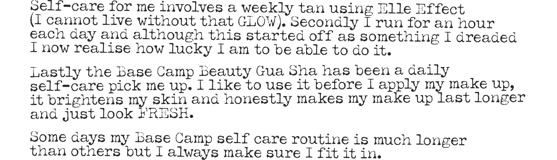 Self care for me involves a weekly tan using Elle Effect (I cannot live without that GLOW), Secondly I run for an hour each day and although this started off as something I dreaded I now realise how lucky I am to be able to do it. Lastly The Base Camp Beauty Gua Sha has been a daily self care pick me up. I like to use it before I apply my make up, it brightens my skin and honestly makes my make up last longer and just look FRESH. Some days my Base Camp self care routine is much longer than other but I always make sure I fit it in.