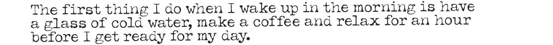 The first thing I do when I wake up in the morning is have a glass of cold water, make a coffee and relax for an hour before I get ready for my day.