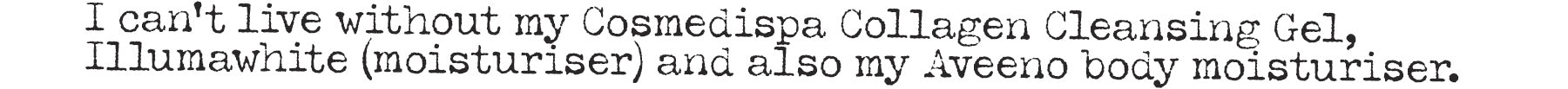I can't live without my Cosmedispa Collagen Cleansing Gel, Illumawhite (moisturiser) and also my Aveeno body moisturiser.