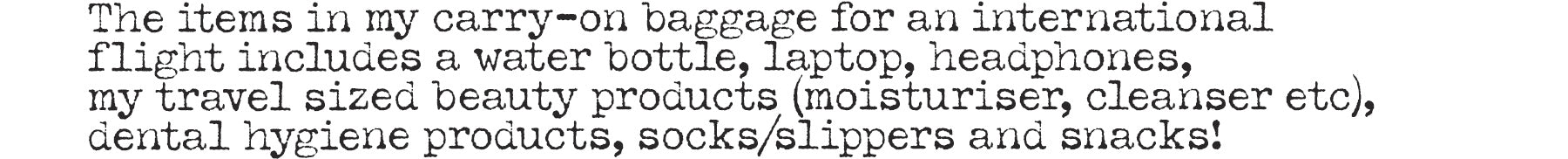 The items in my carry-on baggage for an international flight includes a water bottle, laptop, headphones, my travel sized beauty products (moisturiser, cleanser etc), dental hygiene products, socks/slippers and snacks!