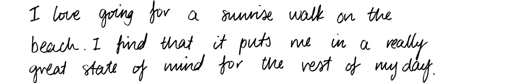 I love going for a sunrise walk on the beach. I find that it puts me in a really great state of mind for the rest of my day.