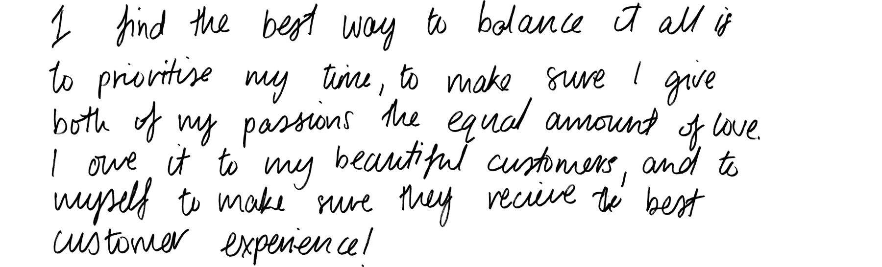 I find the best way to balance it all is to prioritise my time, to make sure I give both of my passions the equal amount of love. I owe it to my beautiful customers, and to myself to make sure they receive the best customer experience.