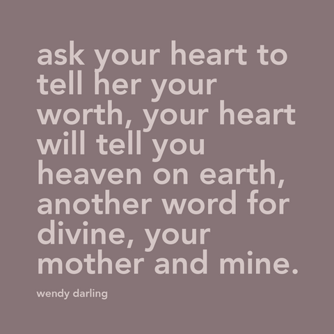 Quote from a song in the Disney movie Peter Pan, "ask your heart to tell your worth, your heart will tell you heaven on earth, another word for divine, your mother and mine".