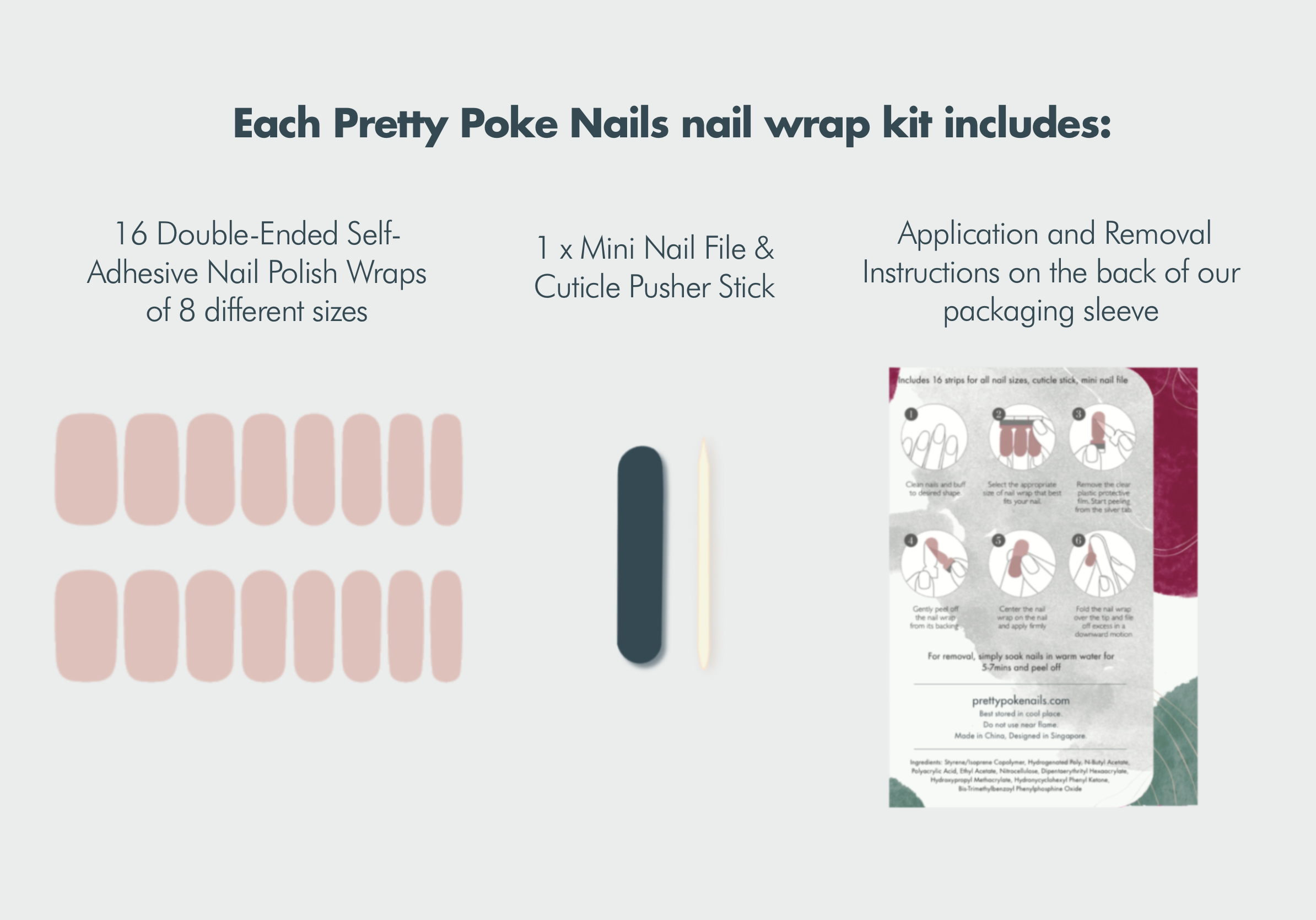 nail wrap kit includes:  16 Double-Ended Self-Adhesive Nail Polish Wraps of 8 different sizes 1 x Mini Nail File 1 x Cuticle Pusher Stick Instructions for application and removal on the back of our packaging