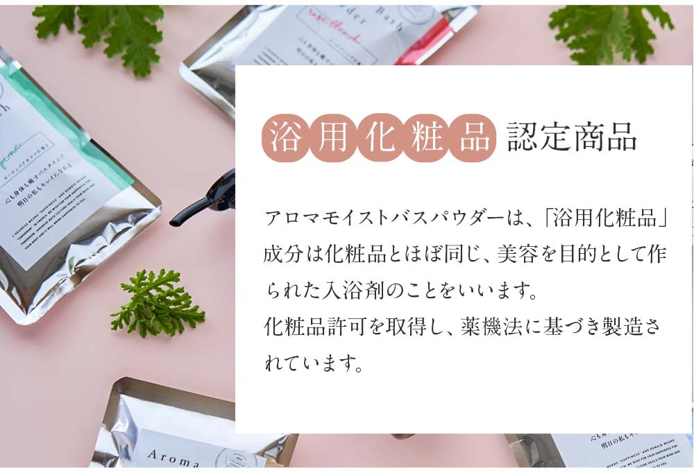 アロマモイストバスパウダーは、「浴用化粧品」 成分は化粧品とほぼ同じ、美容を目的として作 られた入浴剤のことをいいます。 化粧品許可を取得し、薬機法に基づき製造さ れています。