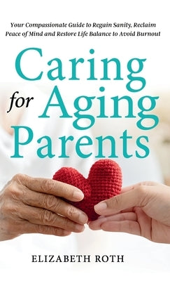 Caring For Aging Parents: Your Compassionate Guide to Regain Sanity, Reclaim Peace of Mind and Restore Life Balance to Avoid Burnout