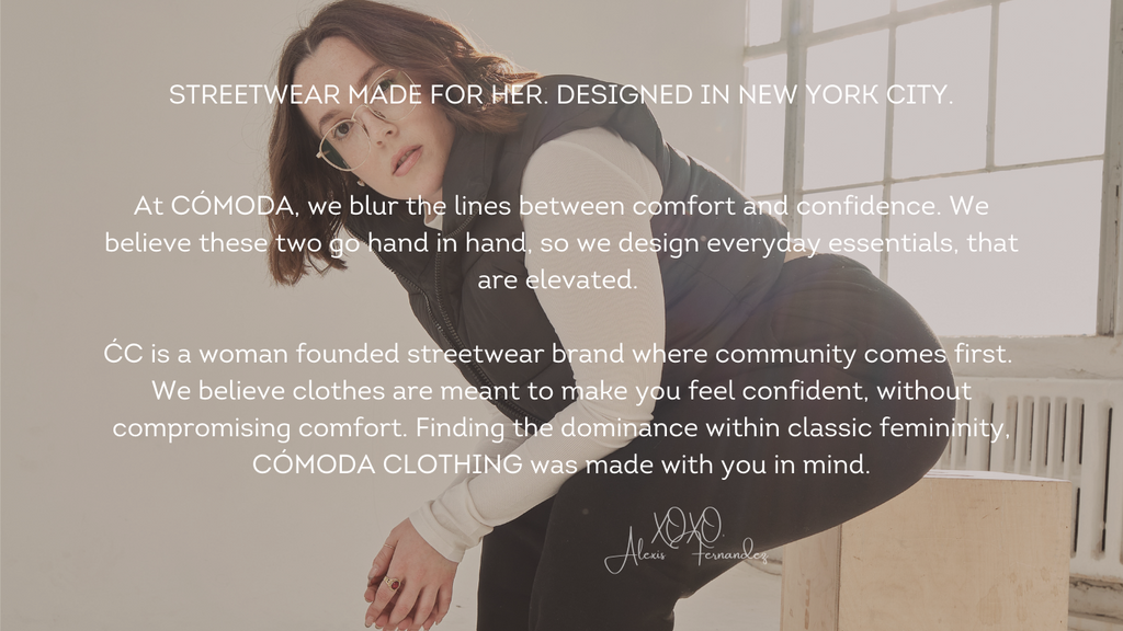 At CÓMODA, we blur the lines between comfort and confidence. We believe these two go hand in hand, so we design everyday essentials, that are elevated.    ĆC is a woman founded streetwear brand where community comes first.  We believe clothes are meant to make you feel confident, without compromising comfort. Finding the dominance within classic femininity, CÓMODA CLOTHING was made with you in mind.