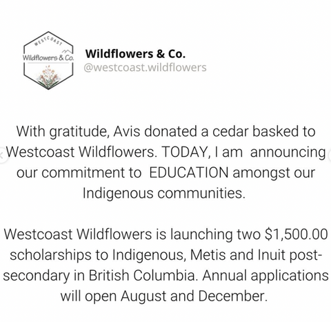 TRC 94 Calls to Action. WCW chooses to honour education by establishing Westcoast Wildflowers Indigenous Scholarship for First Nation, Metis and Inuit peoples attending post-secondary. 