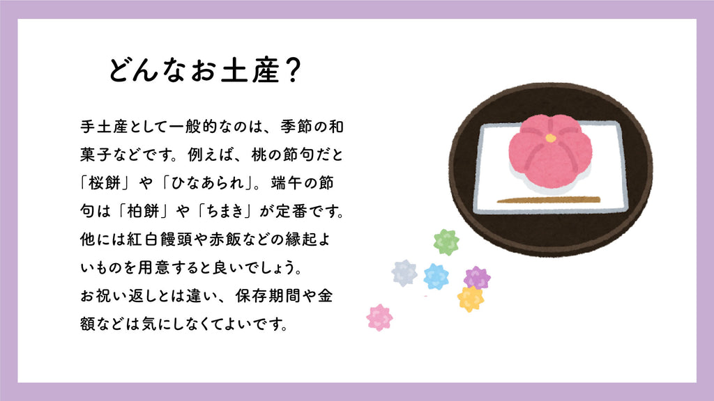 Common souvenirs include seasonal Japanese sweets. For example, during the Peach Festival, ``Sakuramochi'' and ``Hina Arare'' are used. ``Kashiwamochi'' and ``Chimaki'' are standard for Boy's Festival. It is also a good idea to prepare auspicious foods such as red and white manju or sekihan. Unlike gift returns, you don't have to worry about storage period or price.