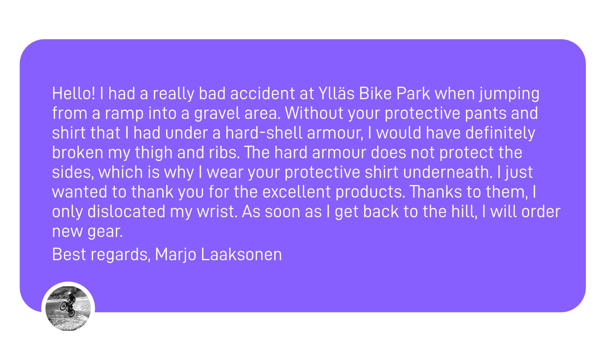 Alt text: Text showing Marjo's message recieved on instagram. It reads (translated from Finnish): "Hello! I had a really bad accident at Ylläs Bike Park when jumping from a ramp into a gravel area. Without your protective pants and shirt that I had under a hard-shell armour, I would have definitely broken my thigh and ribs. The hard armour does not protect the sides, which is why I wear your protective shirt underneath. I just wanted to thank you for the excellent products. Thanks to them, I only dislocated my wrist. As soon as I get back to the hill, I will order new gear.  Best regards, Marjo Laaksonen"