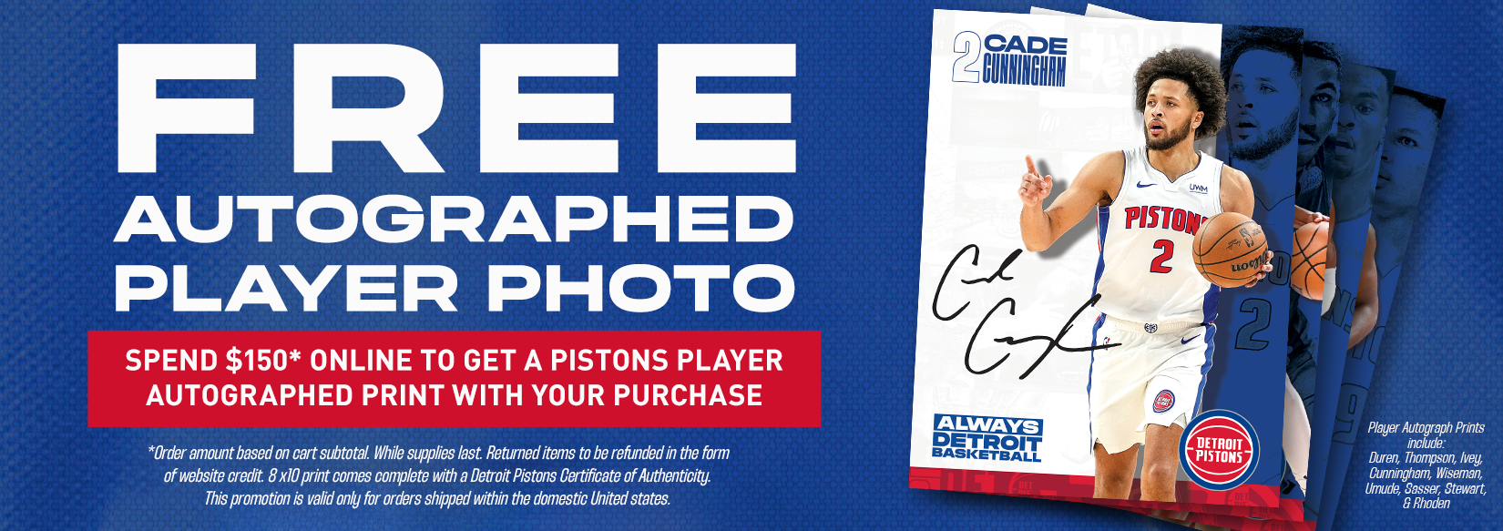 <strong>Score a FREE Autographed 8X10 Detroit Pistons Player Photo* with qualifying $150+ online orders!</strong> <strong>Limited offer – while supplies last.</strong> Each print comes with a Detroit Pistons Certificate of Authenticity and features signatures from top players like Duren, Thompson, Ivey, and more