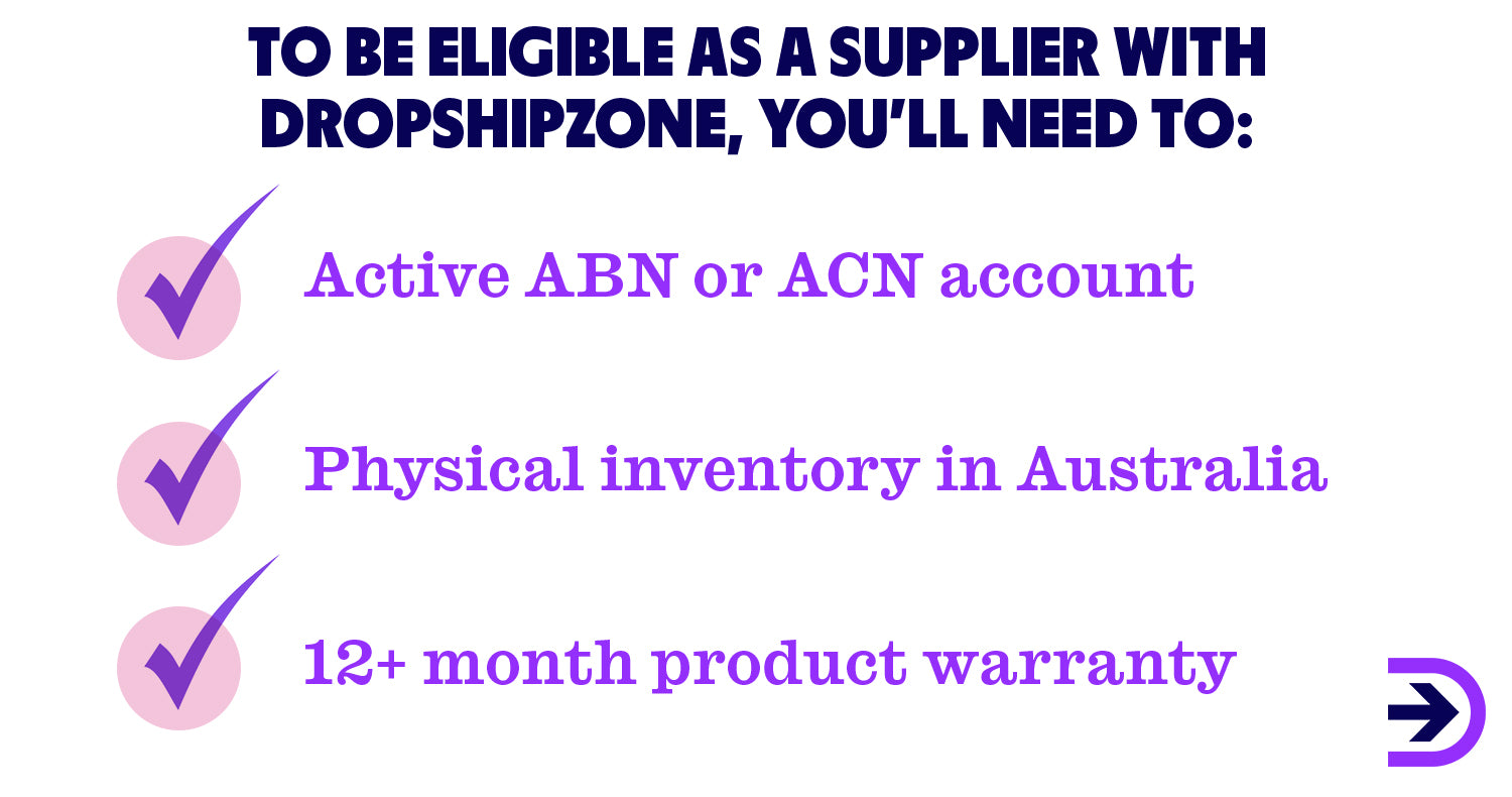To be eligible as a supplier with Dropshipzone, you’ll need to have an active ABN or ACN account, hold physical inventory in Australia and provide a minimum 12 month product warranty.