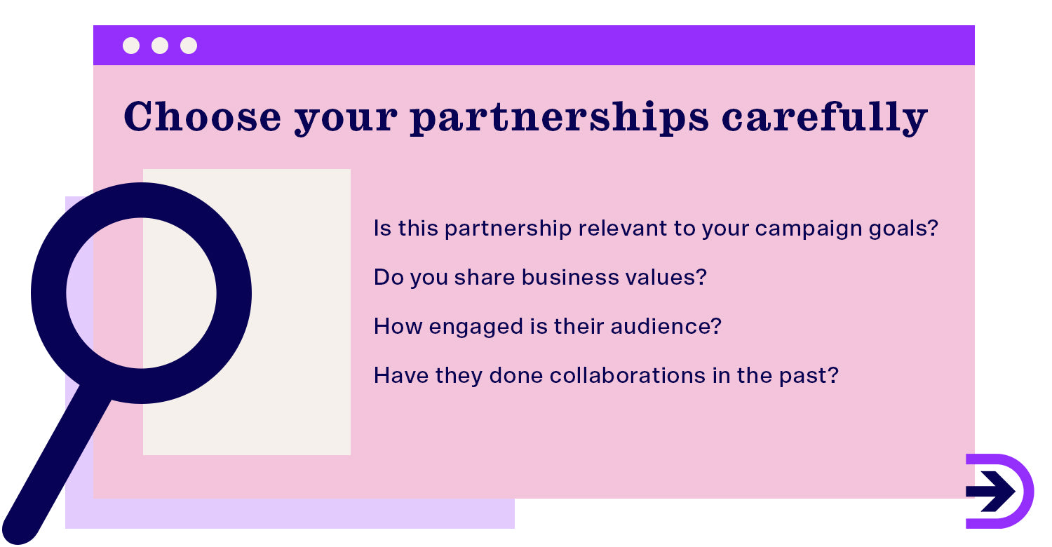 Choose partnerships that align with your brand's values and goals and consider how the campaign can be beneficial.