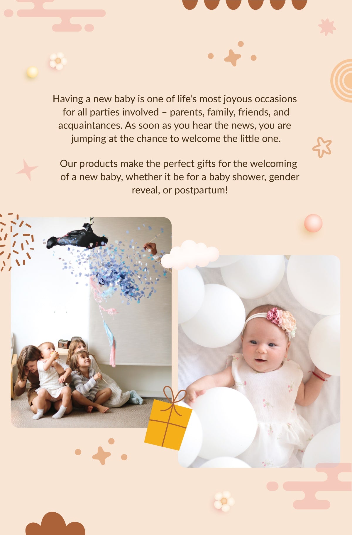 Having a new baby is one of life’s most joyous occasions for all parties involved – parents, family, friends, and  acquaintances. As soon as you hear the news, you are jumping at the chance to welcome the little one.  Our products make the perfect gifts for the welcoming of a new baby, whether it be for a baby shower, gender  reveal, or postpartum!