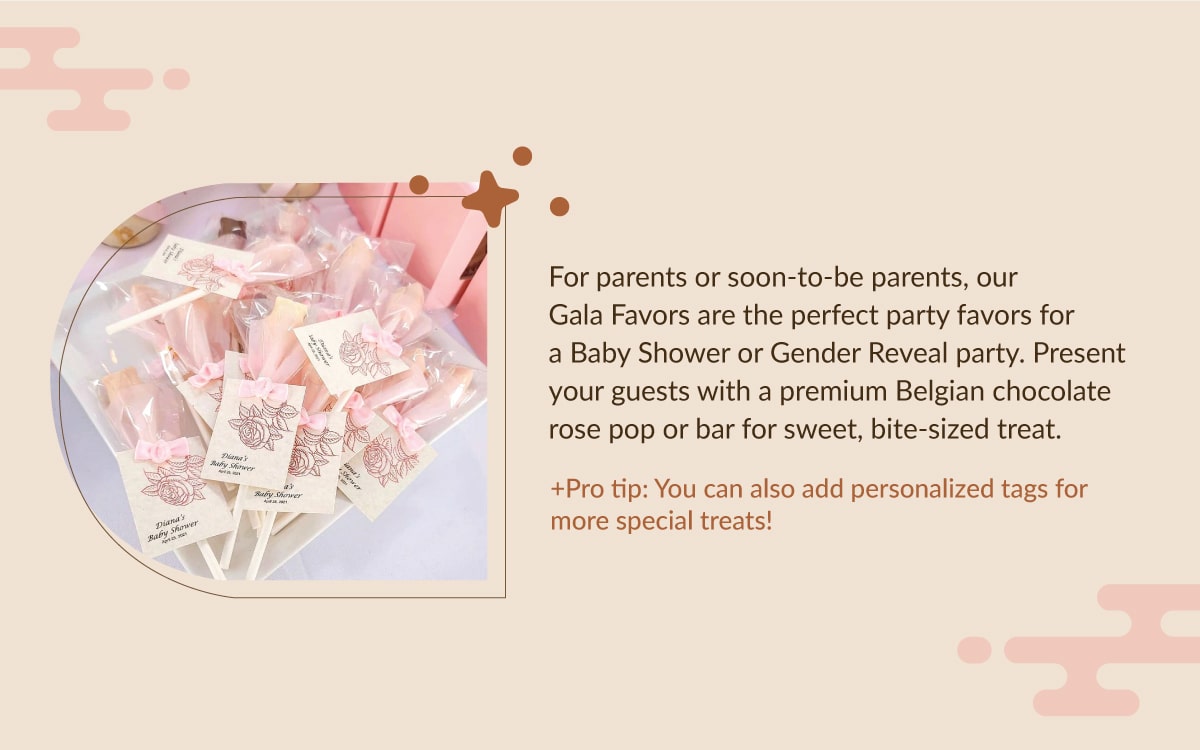 For parents or soon-to-be parents, our Gala Favors are the perfect party favors for a Baby Shower or Gender  Reveal party. Present your guests with a premium Belgian chocolate rose pop or bar for sweet, bite-sized treat.  +Pro tip: You can also add personalized tags for more special treats! 