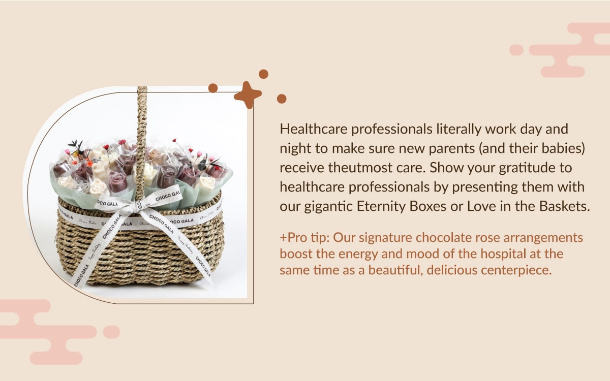 Healthcare professionals literally work day and night to make sure new parents (and their babies) receive the  utmost care. Show your gratitude to healthcare professionals by presenting them with our gigantic Eternity Boxes  or Love in the Baskets.  +Pro tip: Our signature chocolate rose arrangements boost the energy and mood of the hospital at the same time  as a beautiful, delicious centerpiece.