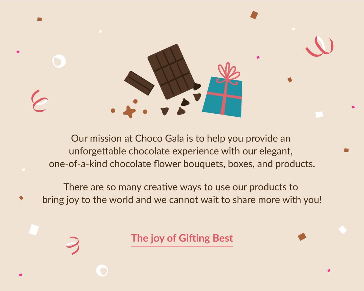 Our mission at Choco Gala is to help you provide an unforgettable chocolate experience with our elegant,  one-of-a-kind chocolate flower bouquets, boxes, and products.  There are so many creative ways to use our products to bring joy to the world and we cannot wait to share more  with you!