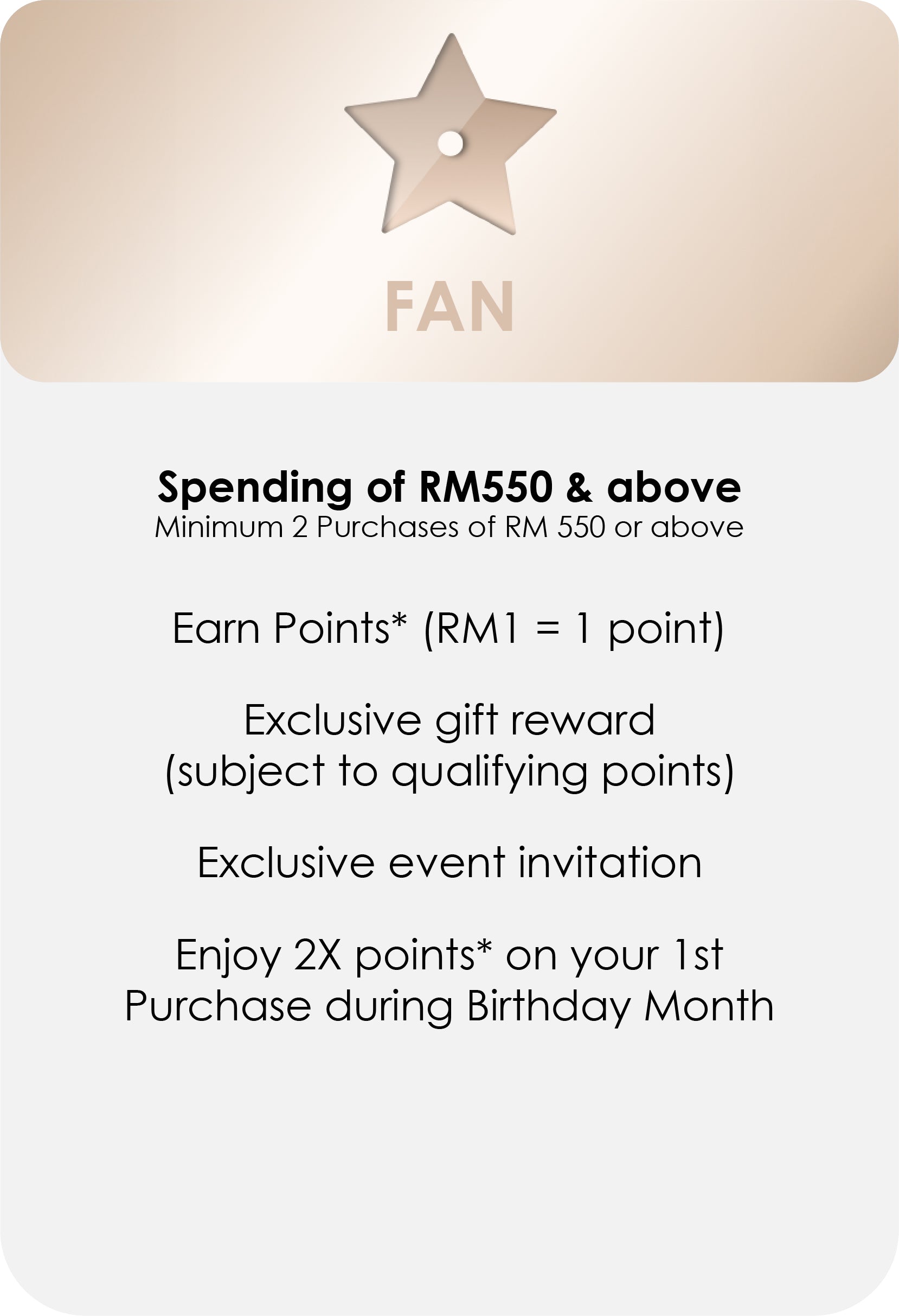 
                FAN
                Spending of RM550 & above
                Minimum 2 Purchases of RM 550 or above
                Earn Points* (RM1 = 1 point)
                Exclusive gift reward (subject to
                qualifying points)
                Exclusive event invitation
                Enjoy 2X points* on your 1st
                Purchase during Birthday Month
              