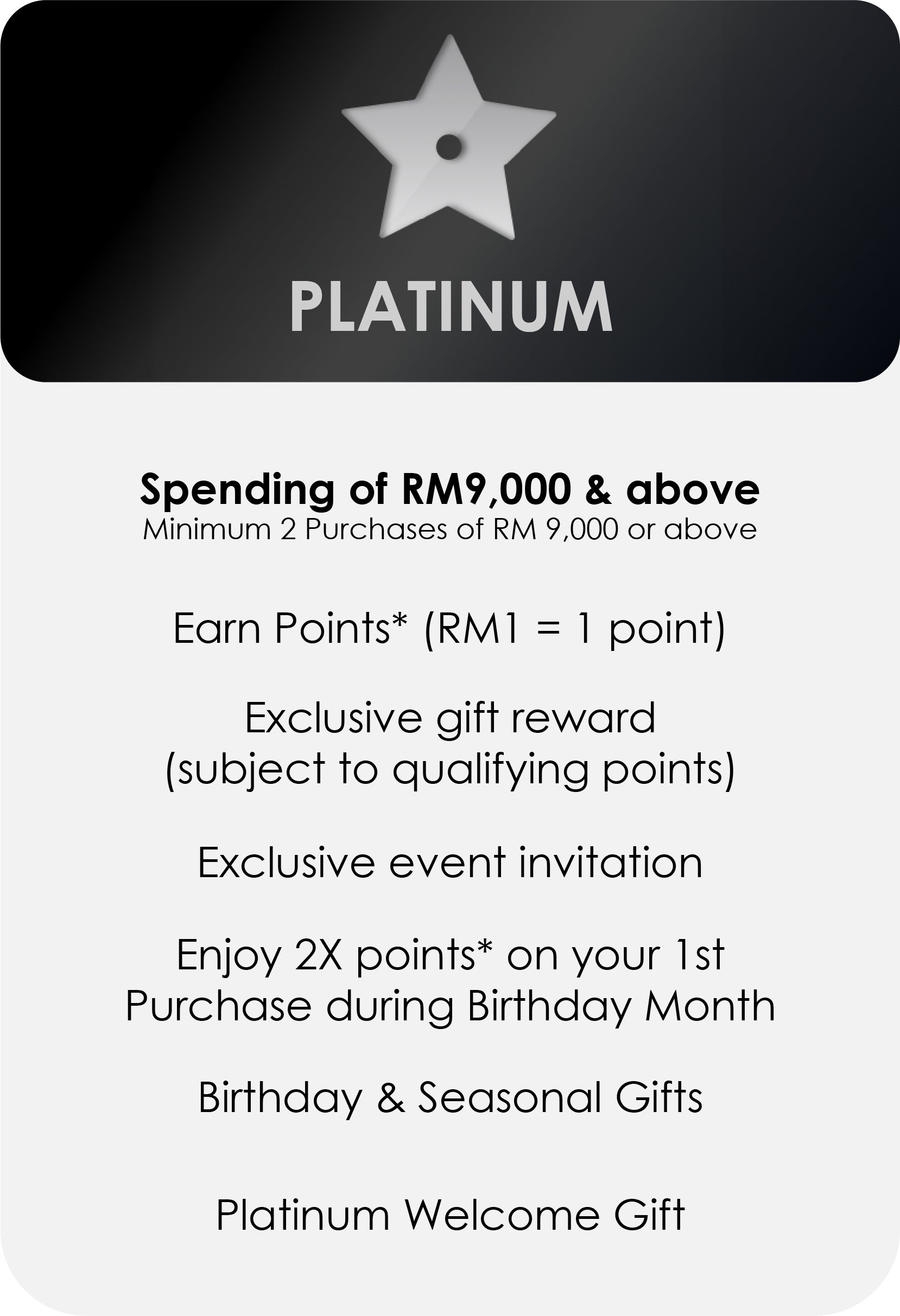 
                PLATINUM
                Spending of RM9,000 & above
                Minimum 2 Purchases of RM 550 or above
                Earn Points* (RM1 = 1 point)
                Exclusive gift reward
                (subject to qualifying points)
                Exclusive event invitation
                Enjoy 2X points* on your 1st
                Purchase during Birthday Month
                Birthday & Seasonal Gifts
                Platinum Welcome Gift
              