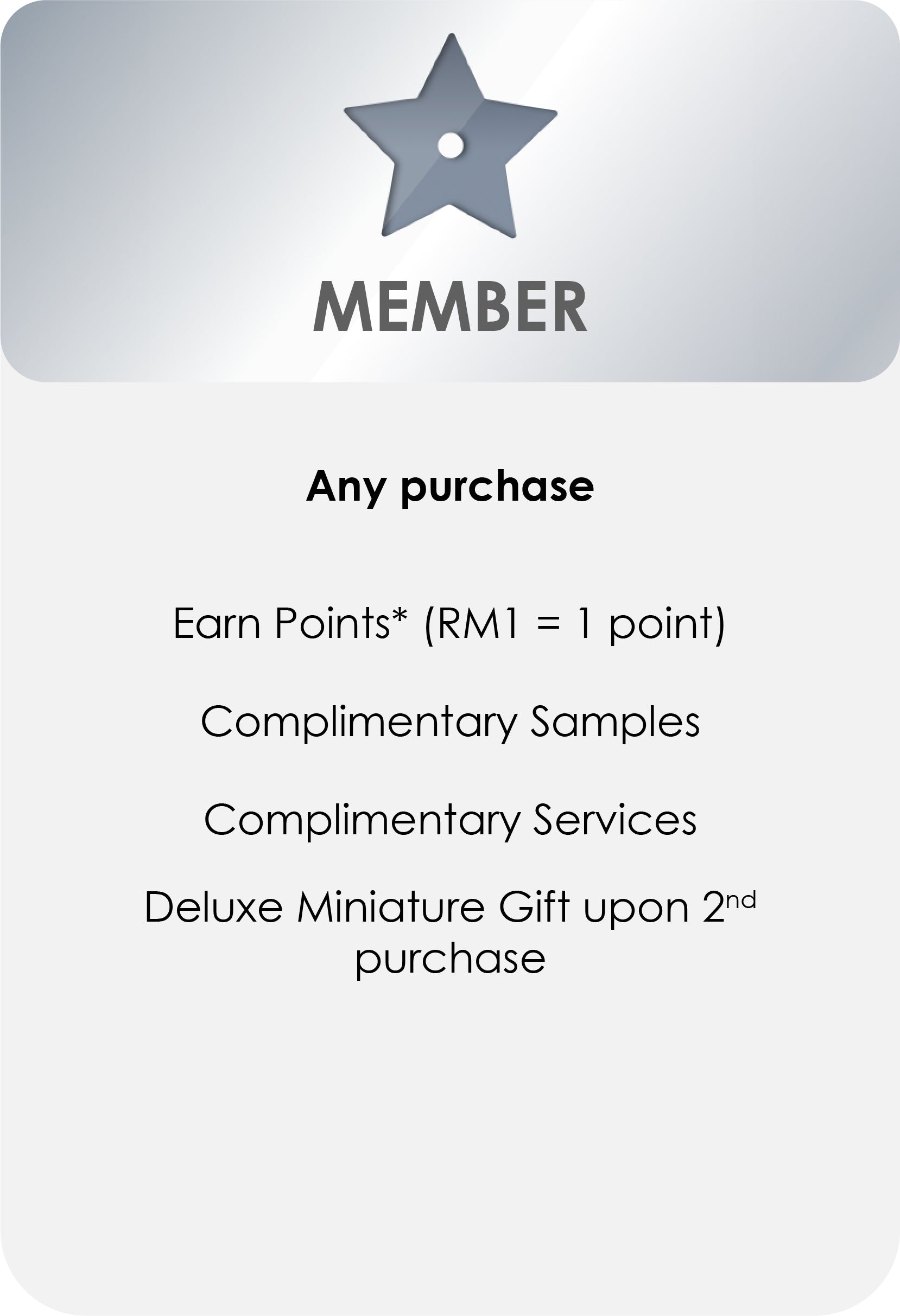 
                MEMBER
                Any purchase
                Earn Points* (RM1 = 1 point)
                Complimentary Samples
                Complimentary Services
                Deluxe Miniature Gift upon 2nd
                purchase
              