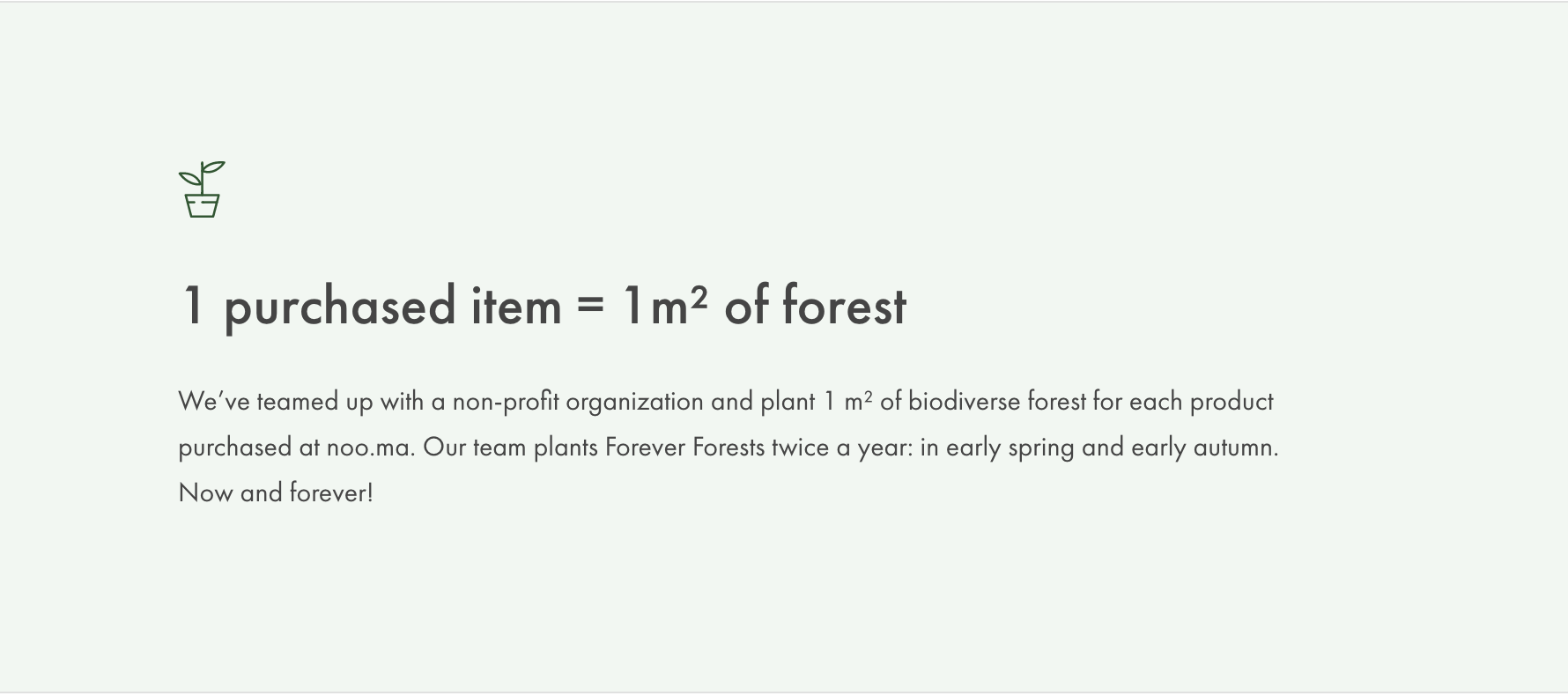 1 purchased item = 1m² of forest We’ve teamed up with a non-profit organization and plant 1 m² of biodiverse forest for each product purchased at noo.ma. Our team plants Forever Forests twice a year: in early spring and early autumn. Now and forever!