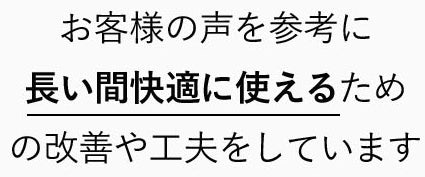 お客様の声を参考に長い間快適に使えるための改善や工夫をしています