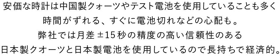 安価な時計は中国製クオーツやテスト電池を使用していることも多く時間がずれる、すぐに電池切れの心配も。日本製クオーツと日本製電池を使用しｈているので長持ちで経済的